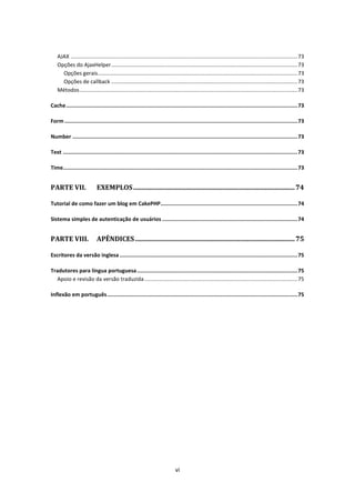 AJAX ....................................................................................................................................................... 73
    Opções do AjaxHelper ............................................................................................................................ 73
      Opções gerais..................................................................................................................................... 73
      Opções de callback ............................................................................................................................ 73
    Métodos ................................................................................................................................................. 73

Cache ................................................................................................................................................... 73

Form .................................................................................................................................................... 73

Number ............................................................................................................................................... 73

Text ..................................................................................................................................................... 73

Time..................................................................................................................................................... 73


PARTE VII.                   EXEMPLOS .................................................................................................. 74

Tutorial de como fazer um blog em CakePHP ....................................................................................... 74

Sistema simples de autenticação de usuários ...................................................................................... 74


PARTE VIII.                  APÊNDICES ................................................................................................. 75

Escritores da versão inglesa ................................................................................................................. 75

Tradutores para língua portuguesa ...................................................................................................... 75
   Apoio e revisão da versão traduzida ...................................................................................................... 75

Inflexão em português ......................................................................................................................... 75




                                                                                vi
 