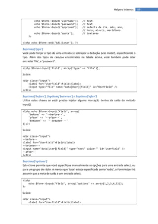 Helpers internos     69


         echo $form->input('username');          //   text
         echo $form->input('password');          //   text
         echo $form->input('approved');          //   selects de dia, mês, ano,
                                                 //   hora, minuto, meridiano
         echo $form->input('quote');             //   textarea
    ?>

<?php echo $form->end('Adicionar'); ?>

$options['type']
Você pode forçar o tipo de uma entrada (e sobrepor a dedução pelo model), especificando o
tipo. Além dos tipos de campos encontrados na tabela acima, você também pode criar
entradas 'file', e 'password'.

<?php $form->input('field', array('type' => 'file'));

Saída:

<div class="input">
    <label for="UserField">Field</label>
    <input type="file" name="data[User][field]" id="UserField" />
</div>

$options['before'], $options['between'] e $options['after']
Utilize estas chaves se você precisa injetar alguma marcação dentro da saída do método
input().

<?php echo $form->input('field', array(
    'before' => '--before--',
    'after' => '--after--',
    'between' => '--between---'
));?>

Saída:

<div class="input">
--before--
<label for="UserField">Field</label>
--between---
<input name="data[User][field]" type="text" value="" id="UserField" />
--after--
</div>

$options['options']
Esta chave permite que você especifique manualmente as opções para uma entrada select, ou
para um grupo de rádio. A menos que 'type' esteja especificada como 'radio', o FormHelper irá
assumir que a meta de saída é um entrada select.

<?php
    echo $form->input('field', array('options' => array(1,2,3,4,5)));
?>

Saída:

<div class="input">
    <label for="UserField">Field</label>
 