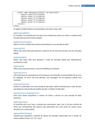 Helpers internos     70


    <select name="data[User][field]" id="UserField">
        <option value="0">1</option>
        <option value="1">2</option>
        <option value="2">3</option>
        <option value="3">4</option>
        <option value="4">5</option>
    </select>
</div>

As opções também podem ser preenchidas como pares chave-valor.

$options['multiple']
Se 'multiple', foi escolhida para true para uma entrada que retorna um select, a escolha nesta
entrada select permitirá várias seleções.

$options['maxLength']
Define o número máximo de caracteres permitidos em uma entrada de texto.

$options['div']
Defina esta chave false para desativar a saída do div em torno da entrada e de seu marcador
(label).

$options['label']
Defina esta chave false para desativar a saída do marcador (label) que habitualmente
acompanha o input.

$options['id']
Definir esta chave para forçar o valor da id DOM para a entrada.

$options['error']
Esta chave deve ser ajustada para uma string que será mostrada na eventualidade de um erro
de validação. Se 'error' não está definida, uma mensagem de erro genérico padrão será
mostrada.

$options['selected']
Usado em combinação com uma entrada do tipo select. Defina 'selected' para o valor do item
que deseja ser selecionado por padrão quando a entrada é renderizada.

$options['rows'], $options['cols']
Estas duas chaves especificam o número de linhas e colunas em uma entrada de texto
(textarea).

$options['empty']
Se escolhida para true, força a entrada para permanecer vazia. Isso é útil para entrada de
senha que normalmente não deveria está preenchida com uma senha do usuário como
acontece com o valor padrão.

$options['timeFormat']
Utilizado para especificar o formato do tempo nas entradas relacionadas com o tempo. Os
valores válidos incluem '12', '24', 'none'.
 