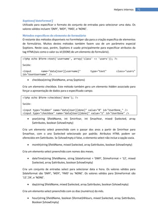 Helpers internos     71


$options['dateFormat']
Utilizado para especificar o formato do conjunto de entradas para selecionar uma data. Os
valores válidos incluem 'DMY', 'MDY', 'YMD', e 'NONE'.

Métodos específicos do elemento de formulário
O restante dos métodos disponíveis no FormHelper são para a criação específica de elementos
de formulários. Muitos destes métodos também fazem uso de um parâmetro especial
$options. Neste caso, porém, $options é usado principalmente para especificar atributos da
tag HTML(tais como o valor ou id (DOM) de um elemento do formulário).

<?php echo $form->text('username', array('class' => 'users')); ?>

Saída:

<input       name="data[User][username]"                type="text"          class="users"
id="UserUsername" />

        checkbox(string $fieldName, array $options)

Cria um elemento checkbox. Este método também gera um elemento hidden associado para
forçar a apresentação de dados para o especificado campo.

<?php echo $form->checkbox('done'); ?>

Saída:

<input type="hidden" name="data[User][done]" value="0" id="UserDone_" />
<input type="checkbox" name="data[User][done]" value="1" id="UserDone" />

        year(string $fieldName, int $minYear, int $maxYear, mixed $selected, array
         $attributes, boolean $showEmpty)

Cria um elemento select preenchido com o passar dos anos a partir de $minYear para
$maxYear, com o ano $selected selecionado por padrão. Atributos HTML podem ser
oferecidos em $attributes. Se $showEmpty é false, o elemento select não inclue a opção vazia.

        month(string $fieldName, mixed $selected, array $attributes, boolean $showEmpty)

Cria um elemento select preenchido com nomes dos meses.

        dateTime(string $fieldName, string $dateFormat = 'DMY', $timeFormat = '12', mixed
         $selected, array $attributes, boolean $showEmpty)

Cria um conjunto de entradas select para selecionar data e hora. Os valores válidos para
$dateformat são 'DMY', 'MDY', 'YMD' ou 'NONE'. Os valores válidos para $timeFormat são
'12','24', e 'NONE'.

        day(string $fieldName, mixed $selected, array $attributes, boolean $showEmpty)

Cria um elemento select preenchido com os dias (numérico) do mês.

        hour(string $fieldName, boolean $format24Hours, mixed $selected, array $attributes,
         Boolean $showEmpty)
 