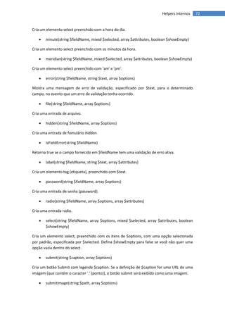 Helpers internos     72


Cria um elemento select preenchido com a hora do dia.

      minute(string $fieldName, mixed $selected, array $attributes, boolean $showEmpty)

Cria um elemento select preenchido com os minutos da hora.

      meridian(string $fieldName, mixed $selected, array $attributes, boolean $showEmpty)

Cria um elemento select preenchido com 'am' e 'pm'.

      error(string $fieldName, string $text, array $options)

Mostra uma mensagem de erro de validação, especificado por $text, para o determinado
campo, no evento que um erro de validação tenha ocorrido.

      file(string $fieldName, array $options)

Cria uma entrada de arquivo.

      hidden(string $fieldName, array $options)

Cria uma entrada de fomulário hidden.

      isFieldError(string $fieldName)

Retorna true se o campo fornecido em $fieldName tem uma validação de erro ativa.

      label(string $fieldName, string $text, array $attributes)

Cria um elemento tag (etiqueta), preenchido com $text.

      password(string $fieldName, array $options)

Cria uma entrada de senha (password).

      radio(string $fieldName, array $options, array $attributes)

Cria uma entrada radio.

      select(string $fieldName, array $options, mixed $selected, array $attributes, boolean
       $showEmpty)

Cria um elemento select, preenchido com os itens de $options, com uma opção selecionada
por padrão, especificada por $selected. Defina $showEmpty para false se você não quer uma
opção vazia dentro do select.

      submit(string $caption, array $options)

Cria um botão Submit com legenda $caption. Se a definição de $caption for uma URL de uma
imagem (que contém o caracter '.' (ponto)), o botão submit será exibido como uma imagem.

      submitImage(string $path, array $options)
 