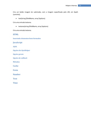 Helpers internos   73


Cria um botão imagem de submissão, com a imagem especificada pela URL em $path
(caminho).

       text(string $fieldName, array $options)

Cria uma entrada textarea.

       textarea(string $fieldName, array $options)

Cria uma entrada textarea.

HTML
Inserindo elementos bem-formados

JavaScript
AJAX

Opções do AjaxHelper

Opções gerais

Opções de callback

Métodos

Cache

Form

Number

Text

Time
 