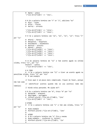 Apêndices   76


               # #pneu - pneus
               '/^([a-zA-Z]*)u$/i' => '1us',


               # # Se a palavra termina com "r" or "z", adiciona "es"
               # #luz - luzes
               # #flor - flores
               # #arroz - arrozes

               '/^([a-zA-Z]*)r$/i' => '1res',
               '/^([a-zA-Z]*)z$/i' => '1zes',

               # # Se a palavra termina com "al", "el", "ol", "ul": Troca "l"
por "is"
               # #farol - farois
               # #hospital - hospitais
               # #telemovel - telemoveis
               # #pincel - pinceis
               # #anzol - anzois
               '/^([a-zA-Z]*)al$/i' => '1ais',
               '/^([a-zA-Z]*)el$/i' => '1eis',
               '/^([a-zA-Z]*)ol$/i' => '1ois',
               '/^([a-zA-Z]*)ul$/i' => '1uis',


             # # Se palavra termina em "il" e tem acento agudo na última
sílaba, troca "il", por "is"
             #cantil - cantis
             '/^([a-zA-Z]*)il$/i' => '1is',

             # # TODO
             # # Se a palavra termina com "il" e tiver um acento agudo na
penultima sílaba, troca "il" por "eis"
             # # sem exemplo

               // Esse aqui é um pouco mais complicado. Fiquei de fazer, porque
não tem como
               // identificar acentos quando não se usa acentos( nome das
tabelas)
               // Ainda estou pensando. Me ajuda ok?!

               # # Se a palavra termina com "m", troca "m" por "ns"
               # #armazem - armazens
               # #portagem - portagens
               # inflect.plural /^([a-zA-z]*)m$/i, '1ns'
               '/^([a-zA-Z]*)m$/i' => '1ns',

               # #TODO
               # # Se a palavra termina com "s" e tem uma sílaba, troca "s"
por "es"
               #   #sem exemplo
               #   #inflect.plural /^([a-zA-z]*)e$/i, '1es'
               #
               #   #TODO
               #   # Se a palavra termina com "x" fica a mesma
               #   #sem exemplo... professor X, telvez?
               #   #inflect.plural /^([a-zA-z]*)x$/i, '1x'
               #
 