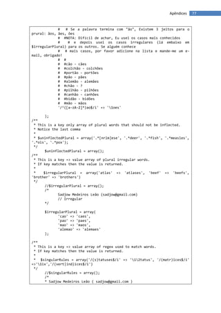 Apêndices    77


             #   # Se a palavra termina com "ão", Existem 3 jeitos para o
prural: ãos, ães, ões
             # #NOTA: Difícil de achar, Eu usei os casos mais conhecidos
             #    # e depois usei os casos irregulares (lá embaixo em
$irregularPlural) para os outros. Se alguém conhece
             # # mais casos, por favor adicione na lista e mande-me um e-
mail, obrigado!
             # #
             # #cão - cães
             # #colchão - colchões
             # #portão - portões
             # #pão - pães
             # #alemão - alemães
             # #chão - ?
             # #pilhão - pilhões
             # #canhão - canhões
             # #bidão - bidões
             # #mão - mãos
             '/^([a-zA-Z]*)ao$/i' => '1oes'

       );
/**
 * This is a key only array of plural words that should not be inflected.
 * Notice the last comma
 *
 * $uninflectedPlural = array('.*[nrlm]ese', '.*deer', '.*fish', '.*measles',
'.*ois', '.*pox');
 */
       $uninflectedPlural = array();
/**
 * This is a key => value array of plural irregular words.
 * If key matches then the value is returned.
 *
 *    $irregularPlural = array('atlas' => 'atlases', 'beef' => 'beefs',
'brother' => 'brothers')
 */
       //$irregularPlural = array();
       /*
             Sadjow Medeiros Leão (sadjow@gmail.com)
             // Irregular
       */

      $irregularPlural = array(
            'cao' => 'caes',
            'pao' => 'paes',
            'mao' => 'maos',
            'alemao' => 'alemaes'
      );

/**
 * This is a key => value array of regex used to match words.
 * If key matches then the value is returned.
 *
 * $singularRules = array('/(s)tatuses$/i' => '12tatus', '/(matr)ices$/i'
=>'1ix','/(vert|ind)ices$/i')
 */
      //$singularRules = array();
      /*
      * Sadjow Medeiros Leão ( sadjow@gmail.com )
 