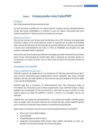Começando com CakePHP         7




           Parte I.    Começando com CakePHP
Prefácio
Bem vindo ao paraíso de desenvolvimento web.

Se você está lendo o prefácio de um manual técnico, é porque está lhe sobrando bastante
tempo. Não somos celebridades e o material é o que vem depois. Você pode pular estes
capítulos supérfluos e ir direto ao ponto nas seções que você quer.

Requisitos do leitor
Para ler este manual, você já deve estar familiarizado com o PHP. Conhecer de programação
orientada a objeto irá lhe ajudar bastante, porém eu suponho que as seções de introdução
deste manual servirão como um bom exemplo do que vem pela frente. Com isso, este material
é escrito para desenvolvedores de todos os níveis de habilidade que desejam criar algo
robusto, sustentável, rápido e agradável.

Devo alertar que haverá seções que abordam tecnologias que estão realmente fora do âmbito
deste manual. Administração de servidor Web, AJAX e JavaScript, por exemplo, podem ser
mencionados em partes do texto, mas na maior parte do texto nós estaremos focado no
CakePHP.

Introdução ao CakePHP
O que é CakePHP? Por que usar?
CakePHP é gratuito, de código aberto, uma framework em PHP para desenvolvimento ágil. É
uma estrutura fundamental para programadores criarem aplicações web. Nosso principal
objetivo é permitir que você trabalhe em uma estrutura que possa programar de forma rápida
e sem a perda de flexibilidade.

CakePHP joga fora a monotonia do desenvolvimento web. Nós oferecemos todas as
ferramentas que você precisa para começar programando o que realmente deseja: a lógica
específica da sua aplicação. Em vez de reinventar a roda cada vez que se constrói um novo
projeto, pegue uma cópia do CakePHP e comece a construir sua carruagem real da sua
aplicação.

CakePHP tem uma equipe de desenvolvedores e uma grande comunidade, trazendo grande
valor ao projeto. Além de manter você fora do reinvento da roda, usando CakePHP significa
que o núcleo da sua aplicação é bem testado e constantemente aperfeiçoado.

Abaixo segue uma pequena lista dos recursos que você poderá desfrutar no CakePHP:

      Ativo e com comunidade amigável;
      Licença flexível;
      Compatibilidade com PHP 4 e PHP 5;
      Integrando funcionalidade CRUD (Create, Read, Update and Delete, ou Criar, Ler,
       Atualizar e Excluir) para interagir com o banco de dados;
 
