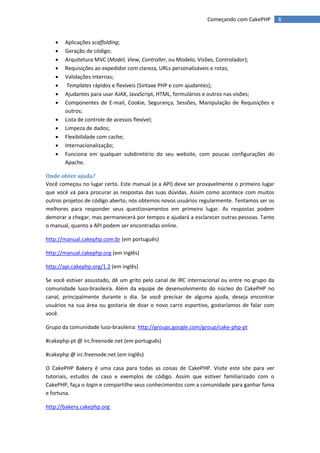 Começando com CakePHP         8


      Aplicações scaffolding;
      Geração de código;
      Arquitetura MVC (Model, View, Controller, ou Modelo, Visões, Controlador);
      Requisições ao expedidor com clareza, URLs personalizáveis e rotas;
      Validações internas;
       Templates rápidos e flexíveis (Sintaxe PHP e com ajudantes);
      Ajudantes para usar AJAX, JavaScript, HTML, formulários e outros nas visões;
      Componentes de E-mail, Cookie, Segurança, Sessões, Manipulação de Requisições e
       outros;
      Lista de controle de acessos flexível;
      Limpeza de dados;
      Flexibilidade com cache;
      Internacionalização;
      Funciona em qualquer subdiretório do seu website, com poucas configurações do
       Apache.

Onde obter ajuda?
Você começou no lugar certo. Este manual (e a API) deve ser provavelmente o primeiro lugar
que você vá para procurar as respostas das suas dúvidas. Assim como acontece com muitos
outros projetos de código aberto, nós obtemos novos usuários regularmente. Tentamos ser os
melhores para responder seus questionamentos em primeiro lugar. As respostas podem
demorar a chegar, mas permanecerá por tempos e ajudará a esclarecer outras pessoas. Tanto
o manual, quanto a API podem ser encontradas online.

http://manual.cakephp.com.br (em português)

http://manual.cakephp.org (em inglês)

http://api.cakephp.org/1.2 (em inglês)

Se você estiver assustado, dê um grito pelo canal de IRC internacional ou entre no grupo da
comunidade luso-brasileira. Além da equipe de desenvolvimento do núcleo do CakePHP no
canal, principalmente durante o dia. Se você precisar de alguma ajuda, deseja encontrar
usuários na sua área ou gostaria de doar o novo carro esportivo, gostaríamos de falar com
você.

Grupo da comunidade luso-brasileira: http://groups.google.com/group/cake-php-pt

#cakephp-pt @ irc.freenode.net (em português)

#cakephp @ irc.freenode.net (em inglês)

O CakePHP Bakery é uma casa para todas as coisas de CakePHP. Visite este site para ver
tutoriais, estudos de caso e exemplos de código. Assim que estiver familiarizado com o
CakePHP, faça o login e compartilhe seus conhecimentos com a comunidade para ganhar fama
e fortuna.

http://bakery.cakephp.org
 