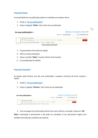 11
PUBLICAÇÕES:EDIÇÃO
As propriedades da sua publicação podem ser editadas em qualquer altura:
1. Aceda a: "As suas publicações".
2. Clique na ligação "Editar" sob o título da sua publicação.
3. É apresentado o formulário de edição.
4. Edite os campos desejados.
5. Clique no botão "Editar" na parte inferior do formulário.
6. A sua publicação foi editada.
PUBLICAÇÕES:ELIMINAÇÃO
Se desejar pode eliminar uma das suas publicações a qualquer momento de forma simples e
rápida:
1. Aceda a: "As suas publicações".
2. Clique na ligação "Eliminar" sob o título da sua publicação.
3. Uma mensagem de confirmação solicitar-lhe-á que confirme a remoção. Clique em "Ok".
Nota: a eliminação é permanente e não pode ser cancelada. O seu documento original será
também eliminado dos servidores do Calaméo.
 
