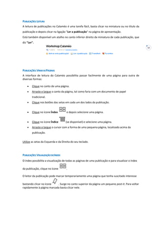 12
PUBLICAÇÕES:LEITURA
A leitura de publicações no Calaméo é uma tarefa fácil, basta clicar na miniatura ou no título da
publicação e depois clicar na ligação "Ler a publicação" na página de apresentação.
Está também disponível um atalho no canto inferior direito da miniatura de cada publicação, que
diz "Ler".
PUBLICAÇÕES:VIRARASPÁGINAS
A interface de leitura do Calaméo possibilita passar facilmente de uma página para outra de
diversas formas:
Clique no canto de uma página.
Arraste e largue o canto da página, tal como faria com um documento de papel
tradicional.
Clique nos botões das setas em cada um dos lados da publicação.
Clique no ícone Índex e depois selecione uma página.
Clique no ícone Índice (se disponível) e selecione uma página.
Arraste e largue o cursor com a forma de uma pequena página, localizado acima da
publicação.
Utilize as setas da Esquerda e da Direita do seu teclado.
PUBLICAÇÕES:VISUALIZAÇÃODOINDEX
O índex possibilita a visualização de todas as páginas de uma publicação e para visualizar o índex
da publicação, clique no ícone .
O leitor da publicação pode marcar temporariamente uma página que tenha suscitado interesse
bastando clicar no ícone . Surge no canto superior da página um pequeno post-it. Para voltar
rapidamente à página marcada basta clicar nele.
 