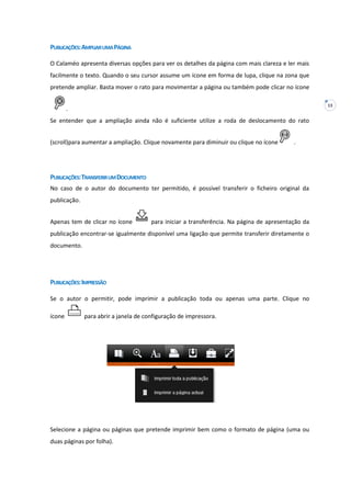 13
PUBLICAÇÕES:AMPLIARUMAPÁGINA
O Calaméo apresenta diversas opções para ver os detalhes da página com mais clareza e ler mais
facilmente o texto. Quando o seu cursor assume um ícone em forma de lupa, clique na zona que
pretende ampliar. Basta mover o rato para movimentar a página ou também pode clicar no ícone
.
Se entender que a ampliação ainda não é suficiente utilize a roda de deslocamento do rato
(scroll)para aumentar a ampliação. Clique novamente para diminuir ou clique no ícone .
PUBLICAÇÕES:TRANSFERIRUMDOCUMENTO
No caso de o autor do documento ter permitido, é possível transferir o ficheiro original da
publicação.
Apenas tem de clicar no ícone para iniciar a transferência. Na página de apresentação da
publicação encontrar-se igualmente disponível uma ligação que permite transferir diretamente o
documento.
PUBLICAÇÕES:IMPRESSÃO
Se o autor o permitir, pode imprimir a publicação toda ou apenas uma parte. Clique no
ícone para abrir a janela de configuração de impressora.
Selecione a página ou páginas que pretende imprimir bem como o formato de página (uma ou
duas páginas por folha).
 