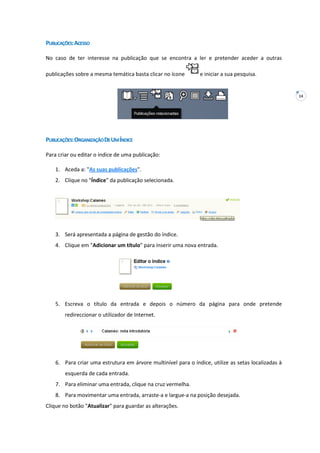 14
PUBLICAÇÕES:ACESSO
No caso de ter interesse na publicação que se encontra a ler e pretender aceder a outras
publicações sobre a mesma temática basta clicar no ícone e iniciar a sua pesquisa.
PUBLICAÇÕES:ORGANIZAÇÃODEUMÍNDICE
Para criar ou editar o índice de uma publicação:
1. Aceda a: "As suas publicações".
2. Clique no "Índice" da publicação selecionada.
3. Será apresentada a página de gestão do índice.
4. Clique em "Adicionar um título" para inserir uma nova entrada.
5. Escreva o título da entrada e depois o número da página para onde pretende
redireccionar o utilizador de Internet.
6. Para criar uma estrutura em árvore multinível para o índice, utilize as setas localizadas à
esquerda de cada entrada.
7. Para eliminar uma entrada, clique na cruz vermelha.
8. Para movimentar uma entrada, arraste-a e largue-a na posição desejada.
Clique no botão "Atualizar" para guardar as alterações.
 