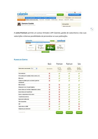 2
A conta Premium permite um acesso ilimitado à API Calaméo, gestão de subscritores e das suas
subscrições e diversas possibilidades de personalizar as suas publicações.
PLANOS DE CONTAS
 