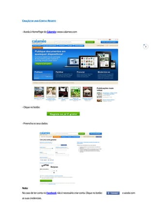 3
CRIAÇÃODEUMACONTAEREGISTO
-AcedaàHomePagedoCalaméo:www.calameo.com
-Cliquenobotão:
-Preenchaosseusdados:
Nota:
NocasodetercontanoFacebooknãoénecessáriocriarconta.Cliquenobotão: eacedacom
assuascredenciais.
 