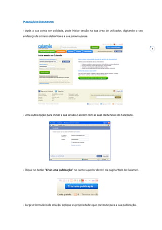 4
PUBLICAÇÃODEDOCUMENTOS
- Após a sua conta ser validada, pode iniciar sessão na sua área de utilizador, digitando o seu
endereço de correio eletrónico e a sua palavra-passe.
- Uma outra opção para iniciar a sua sessão é aceder com as suas credenciais do Facebook.
- Clique no botão "Criar uma publicação" no canto superior direito da página Web do Calaméo.
- Surge o formulário de criação. Aplique as propriedades que pretende para a sua publicação.
 