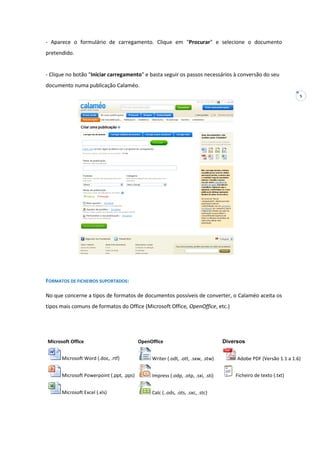 5
- Aparece o formulário de carregamento. Clique em "Procurar" e selecione o documento
pretendido.
- Clique no botão "Iniciar carregamento" e basta seguir os passos necessários à conversão do seu
documento numa publicação Calaméo.
FORMATOS DE FICHEIROS SUPORTADOS:
No que concerne a tipos de formatos de documentos possíveis de converter, o Calaméo aceita os
tipos mais comuns de formatos do Office (Microsoft Office, OpenOffice, etc.)
Microsoft Office OpenOffice Diversos
Microsoft Word (.doc, .rtf) Writer (.odt, .ott, .sxw, .stw) Adobe PDF (Versão 1.1 a 1.6)
Microsoft Powerpoint (.ppt, .pps) Impress (.odp, .otp, .sxi, .sti) Ficheiro de texto (.txt)
Microsoft Excel (.xls) Calc (..ods, .ots, .sxc, .stc)
 