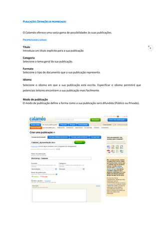 6
PUBLICAÇÕES:DEFINIÇÕESDEPROPRIEDADES
O Calaméo oferece uma vasta gama de possibilidades às suas publicações.
PROPRIEDADES GERAIS
Título
Introduza um título explícito para a sua publicação.
Categoria
Selecione o tema geral da sua publicação.
Formato
Selecione o tipo de documento que a sua publicação representa.
Idioma
Selecione o idioma em que a sua publicação está escrita. Especificar o idioma permitirá que
potenciais leitores encontrem a sua publicação mais facilmente.
Modo de publicação
O modo de publicação define a forma como a sua publicação será difundida (Público ou Privado).
 