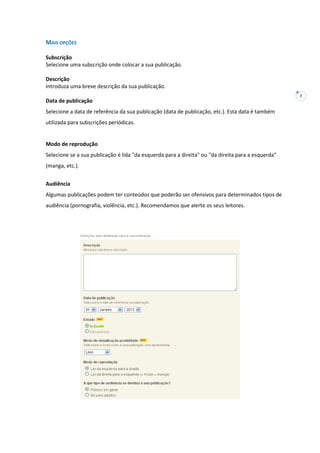 7
MAIS OPÇÕES
Subscrição
Selecione uma subscrição onde colocar a sua publicação.
Descrição
Introduza uma breve descrição da sua publicação.
Data de publicação
Selecione a data de referência da sua publicação (data de publicação, etc.). Esta data é também
utilizada para subscrições periódicas.
Modo de reprodução
Selecione se a sua publicação é lida "da esquerda para a direita" ou "da direita para a esquerda"
(manga, etc.).
Audiência
Algumas publicações podem ter conteúdos que poderão ser ofensivos para determinados tipos de
audiência (pornografia, violência, etc.). Recomendamos que alerte os seus leitores.
 