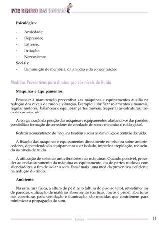 POR DENTRO DAS NORMAS
11Calçado
Psicológico:
- Ansiedade;
- Depressão;
- Estresse;
- Irritação;
- Nervosismo:
Sociais:
- Diminuição de memória, da atenção e da concentração:
Medidas Preventivas para diminuição dos níveis de Ruído
Máquinas e Equipamentos:
Proceder à manutenção preventiva das máquinas e equipamentos auxilia na
redução dos níveis de ruído e vibração. Exemplo: lubriﬁcar rolamentos e mancais,
regular motores, balancear e equilibrar partes móveis, reapertar as estruturas, tro-
ca de correias, etc.
Areorganização da posição das máquinas e equipamentos, afastando-os das paredes,
possibilita a formação de corredores de circulação do som e minimiza o ruído global.
Reduziraconcentraçãodemáquinatambémauxilianadiminuiçãoecontroledoruído.
A ﬁxação das máquinas e equipamentos diretamente no piso ou sobre amorte-
cedores, dependendo do equipamento a ser isolado, impede a trepidação, reduzin-
do os níveis de ruído.
A utilização de sistemas antivibratórios nas máquinas. Quando possível, proce-
der ao enclausuramento da máquina ou equipamento, ou de partes ruidosas com
silenciadores, a ﬁm de isolar o som. Esta é mais uma medida preventiva e eﬁciente
na redução do ruído.
Ambiente:
Na estrutura física, a altura do pé direito (altura do piso ao teto), revestimentos
de paredes, utilização de matérias absorventes (cortiças, forros e pisos), aberturas
nas coberturas para ventilação e iluminação, são medidas que contribuem para
minimizar a propagação do som.
 