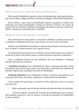 POR DENTRO DAS NORMAS
13Calçado
Efeitos causados pelo contato com esses produtos químicos:
Efeito agudo (trabalhador exposto a altas concentrações por curto espaço de tem-
po): dor de cabeça, fadiga, perda de consciência, irritação e diﬁculdade respiratória.
Efeito crônico: o que causa ao (trabalhador exposto a pequenas e médias con-
centrações por tempo prolongado): redução da destreza manual e do tempo de
reação, falta de memória, distúrbios neurológicos do sistema nervoso central e pe-
riférico, redução da capacidade para o trabalho.
Medidas de Controle da Exposição a risco químico
Para eliminação do risco químico é necessário substituir o produto nocivo, isto
é, substituir a substância tóxica por outra atóxica, ou com menor toxicidade.
Veriﬁcar a possibilidade de modiﬁcar o sistema de produção manual por mecâ-
nica, evitando o contato manual com o agente nocivo.
As instalações físicas deverão ter ventilação natural a ﬁm de provocar o desloca-
mento do ar através de janelas, portas e outras aberturas superiores e inferiores.
Caso a ventilação natural não seja suﬁciente, deve ser utilizada a ventilação
forçada, diluidora ou exaustora.
Ventilação Exaustora: tem a ﬁnalidade de captar o poluente próximo à fonte
de emissão, antes mesmo que exista a sua dispersão na atmosfera do ambiente de
trabalho, objetivando a proteção da saúde do trabalhador.
Ventilação Diluidora: tem a ﬁnalidade de diluir o poluente, tornando sua con-
centração mais baixa, não sendo, entretanto, o sistema mais recomendado.
Como medida de prevenção e controle do Risco Químico, deve-se, sempre
que possível:
- Isolar as operações que envolvam solventes dos demais setores de produção;
- Procurar reduzir a jornada de trabalho dos trabalhadores que manipu-
lem produtos químicos, a ﬁm de reduzir o período de exposição do trabalhador
ao risco químico;
 