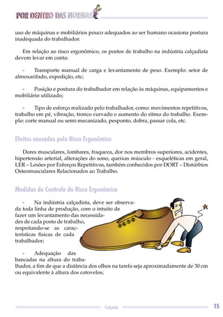 POR DENTRO DAS NORMAS
15Calçado
uso de máquinas e mobiliários pouco adequados ao ser humano ocasiona postura
inadequada do trabalhador.
Em relação ao risco ergonômico, os postos de trabalho na indústria calçadista
devem levar em conta:
- Transporte manual de carga e levantamento de peso. Exemplo: setor de
almoxarifado, expedição, etc;
- Posição e postura do trabalhador em relação às máquinas, equipamentos e
mobiliário utilizado;
- Tipo de esforço realizado pelo trabalhador, como: movimentos repetitivos,
trabalho em pé, vibração, tronco curvado e aumento do ritmo do trabalho. Exem-
plo: corte manual ou semi-mecanizado, pesponto, dobra, passar cola, etc.
Efeitos causados pelo Risco Ergonômico
Dores musculares, lombares, fraqueza, dor nos membros superiores, acidentes,
hipertensão arterial, alterações do sono, queixas músculo - esqueléticas em geral,
LER – Lesões por Esforços Repetitivos, também conhecidos por DORT – Distúrbios
Osteomusculares Relacionados ao Trabalho.
Medidas de Controle do Risco Ergonômico
- Na indústria calçadista, deve ser observa-
da toda linha de produção, com o intuito de
fazer um levantamento das necessida-
des de cada posto de trabalho,
respeitando-se as carac-
terísticas físicas de cada
trabalhador;
- Adequação das
bancadas na altura do traba-
lhador, a ﬁm de que a distância dos olhos na tarefa seja aproximadamente de 30 cm
ou equivalente à altura dos cotovelos;
 
