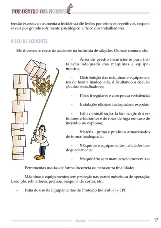 POR DENTRO DAS NORMAS
17Calçado
tensão excessiva e aumenta a incidência de lesões por esforços repetitivos, respon-
sáveis por grande sofrimento psicológico e físico dos trabalhadores.
RISCO DE ACIDENTES
São diversos os riscos de acidentes na indústria de calçados. Os mais comuns são:
- Área do prédio insuficiente para ins-
talação adequada das máquinas e equipa-
mentos;
- Distribuição das máquinas e equipamen-
tos de forma inadequada, diﬁcultando a circula-
ção dos trabalhadores;
- Pisos irregulares e com pouca resistência;
- Instalações elétricas inadequadas e expostas;
- Falta de sinalização da localização dos ex-
tintores e hidrantes e de rotas de fuga em caso de
incêndio ou explosão;
- Matéria - prima e produtos armazenados
de forma inadequada;
- Máquinas e equipamentos instalados ina-
dequadamente;
- Maquinário sem manutenção preventiva;
- Ferramentas usadas de forma incorreta ou para outra ﬁnalidade;
- Máquinas e equipamentos sem proteção nas partes móveis ou de operação.
Exemplo: rebitadores, prensas, máquina de cortes, etc.
- Falta de uso de Equipamentos de Proteção Individual – EPI:
 