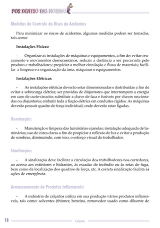 POR DENTRO DAS NORMAS
18 Calçado
Medidas de Controle do Risco de Acidentes
Para minimizar os riscos de acidentes, algumas medidas podem ser tomadas,
tais como:
Instalações Físicas:
- Organizar as instalações de máquinas e equipamentos, a ﬁm de: evitar cru-
zamento e movimentos desnecessários; reduzir a distância a ser percorrida pelo
produto e trabalhadores; propiciar a melhor circulação e ﬂuxo de materiais; facili-
tar a limpeza e a organização da área, máquinas e equipamentos:
Instalações Elétricas:
- As instalações elétricas deverão estar dimensionadas e distribuídas a ﬁm de
evitar a sobrecarga elétrica; ser providas de disjuntores que interrompem a energia
em caso de curto-circuito; substituir a chave de faca e fusíveis por chaves secciona-
das ou disjuntores; embutir toda a ﬁação elétrica em conduítes rígidos. As máquinas
deverão possuir quadro de força individual, onde deverão estar ligadas.
Iluminação:
- Manutenção e limpeza das luminárias e janelas; instalação adequada de lu-
minárias; uso de cores claras a ﬁm de propiciar a reﬂexão de luz e evitar a produção
de sombras, diminuindo, com isso, o esforço visual do trabalhador.
Sinalização:
- A sinalização deve facilitar a circulação dos trabalhadores nos corredores,
ao acesso aos extintores e hidrantes, às escadas de incêndio ou às rotas de fuga,
bem como da localização dos quadros de força, etc. A correta sinalização facilita as
ações de emergência.
Armazenamento de Produtos Inflamáveis:
- A indústria de calçados utiliza em sua produção vários produtos inﬂamá-
veis, tais como: solventes (thinner, benzina, removedor usado como diluente de
 