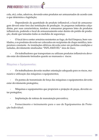 POR DENTRO DAS NORMAS
19Calçado
cola, etc), colas, adesivos, devendo estes produtos ser armazenados de acordo com
o que determina a legislação;
- Dependendo da quantidade de produto inﬂamável, o local de armazena-
gem deverá estar fora das instalações de produção. As pequenas indústrias calça-
distas, por suas características, tendem a armazenar pequenos lotes de produtos
inﬂamáveis, podendo o local de armazenamento estar dentro do prédio de produ-
ção, desde que tomadas todas as medidas de segurança;
- O local deve conter armários resistentes ao fogo, de fácil limpeza, bem ven-
tilados, e os produtos deverão ser colocados em recipientes de chapa metálica, tem-
peratura constante. As instalações elétricas deverão estar em perfeitas condições e
isoladas, devidamente sinalizadas “INFLAMÁVEL” área de risco;
- Os trabalhadores que transportam ou utilizam produtos inﬂamáveis deve-
rão estar devidamente treinados quanto ao manuseio e riscos:
Máquinas e Equipamentos:
- Os trabalhadores deverão receber orientação adequada para os riscos, ma-
nuseio e utilização das máquinas e equipamentos;
- Os pontos de transmissão de força das máquinas e equipamentos deverão
estar devidamente protegidos;
- Máquinas e equipamentos que propiciem a projeção de peças, deverão es-
tar protegidos;
- Implantação de rotinas de manutenção preventiva;
- Fornecimento e treinamento para o uso de Equipamentos de Prote-
ção Individual.
 