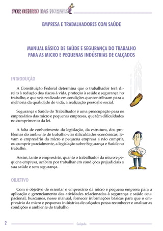 POR DENTRO DAS NORMAS
2 Calçado
EMPRESA E TRABALHADORES COM SAÚDE
MANUAL BÁSICO DE SAÚDE E SEGURANÇA DO TRABALHO
PARA AS MICRO E PEQUENAS INDÚSTRIAS DE CALÇADOS
INTRODUÇÃO
A Constituição Federal determina que o trabalhador terá di-
reito à redução dos riscos à vida, proteção à saúde e segurança no
trabalho, e que seja realizado em condições que contribuam para a
melhoria da qualidade de vida, a realização pessoal e social.
Segurança e Saúde do Trabalhador é uma preocupação para os
empresários das micro e pequenas empresas, que têm diﬁculdades
no cumprimento da lei.
A falta de conhecimento da legislação, da estrutura, dos pro-
blemas do ambiente de trabalho e as diﬁculdades econômicas, le-
vam o empresário da micro e pequena empresa a não cumprir,
ou cumprir parcialmente, a legislação sobre Segurança e Saúde no
trabalho.
Assim, tanto o empresário, quanto o trabalhador da micro e pe-
quena empresa, acabam por trabalhar em condições prejudiciais a
sua saúde e sem segurança.
OBJETIVO
Com o objetivo de orientar o empresário da micro e pequena empresa para a
aplicação e gerenciamento das atividades relacionadas à segurança e saúde ocu-
pacional, buscamos, nesse manual, fornecer informações básicas para que o em-
presário da micro e pequenas indústrias de calçados possa reconhecer e analisar as
condições e ambiente do trabalho.
 