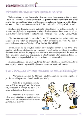 POR DENTRO DAS NORMAS
21Calçado
RESPONSABILIDADE CÍVIL DA PESSOA JURÍDICA DE INDENIZAR
Toda e qualquer pessoa física ou jurídica, que causar dano a outrem, ﬁca obrigada
a repará-lo, independentemente de culpa, ou quando a atividade normalmente de-
senvolvida pelo autor do dano implicar, por sua natureza, risco para os direitos de
outrem, conforme previsto nos artigos 927, 931, 935 e 942 do Código Civil de 2002.
Ainda de acordo com a mesma legislação “Aquele que, por ação ou omissão vo-
luntária, negligência ou imprudência, violar direito e causar dano a outrem, ainda
que exclusivamente moral, comete ato ilícito.” (artigo 186 do Código Civil/2002);
“Também comete ato ilícito o titular de um direito que, ao exercê-lo, excede ma-
nifestadamente os limites impostos pelo seu ﬁm econômico ou social. Pela boa-fé
ou pelos bons costumes.” (artigo 187 do Código Civil/2002).
Assim, diante do exposto, ﬁca claro que a obrigação de reparação do dano é pre-
sumida e atribuída diretamente ao responsável legal, pois a legislação trabalhista
determina que é dever do empregador preservar a saúde e segurança do trabalha-
dor. Neste caso, aquele que negligenciar a esta obrigação estará cometendo um ato
ilícito, sofrendo as penalidades civis e criminais previstas em lei.
A responsabilidade do empregador se dará em relação aos seus trabalhadores
com ou sem vínculo empregatício, bem como, quanto aos terceirizados.
O QUE O EMPREGADOR DEVE FAZER PARA EVITAR TAIS AÇÕES DE INDENIZAÇÕES?
- Atender a exigências das Normas Regulamentadoras e demais legislações
pertinentes à Segurança e Medicina Ocupacional;
- Proceder à realização dos exa-
mes médicos obrigatórios: Admissio-
nal, periódico, mudança de função, re-
torno ao trabalho e demissional;
- Proceder à manutenção peri-
ódica das máquinas e equipamentos,
bem como, instalar mecanismos de se-
gurança nas mesmas;
 