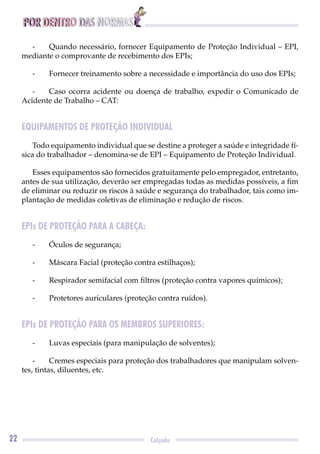 POR DENTRO DAS NORMAS
22 Calçado
- Quando necessário, fornecer Equipamento de Proteção Individual – EPI,
mediante o comprovante de recebimento dos EPIs;
- Fornecer treinamento sobre a necessidade e importância do uso dos EPIs;
- Caso ocorra acidente ou doença de trabalho, expedir o Comunicado de
Acidente de Trabalho – CAT:
EQUIPAMENTOS DE PROTEÇÃO INDIVIDUAL
Todo equipamento individual que se destine a proteger a saúde e integridade fí-
sica do trabalhador – denomina-se de EPI – Equipamento de Proteção Individual.
Esses equipamentos são fornecidos gratuitamente pelo empregador, entretanto,
antes de sua utilização, deverão ser empregadas todas as medidas possíveis, a ﬁm
de eliminar ou reduzir os riscos à saúde e segurança do trabalhador, tais como im-
plantação de medidas coletivas de eliminação e redução de riscos.
EPIs DE PROTEÇÃO PARA A CABEÇA:
- Óculos de segurança;
- Máscara Facial (proteção contra estilhaços);
- Respirador semifacial com ﬁltros (proteção contra vapores químicos);
- Protetores auriculares (proteção contra ruídos).
EPIs DE PROTEÇÃO PARA OS MEMBROS SUPERIORES:
- Luvas especiais (para manipulação de solventes);
- Cremes especiais para proteção dos trabalhadores que manipulam solven-
tes, tintas, diluentes, etc.
 