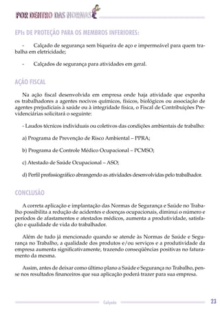 POR DENTRO DAS NORMAS
23Calçado
EPIs DE PROTEÇÃO PARA OS MEMBROS INFERIORES:
- Calçado de segurança sem biqueira de aço e impermeável para quem tra-
balha em eletricidade;
- Calçados de segurança para atividades em geral.
AÇÃO FISCAL
Na ação ﬁscal desenvolvida em empresa onde haja atividade que exponha
os trabalhadores a agentes nocivos químicos, físicos, biológicos ou associação de
agentes prejudiciais à saúde ou à integridade física, o Fiscal de Contribuições Pre-
videnciárias solicitará o seguinte:
- Laudos técnicos individuais ou coletivos das condições ambientais de trabalho:
a) Programa de Prevenção de Risco Ambiental – PPRA;
b) Programa de Controle Médico Ocupacional – PCMSO;
c) Atestado de Saúde Ocupacional – ASO;
d) Perﬁl proﬁssiográﬁco abrangendo as atividades desenvolvidas pelo trabalhador.
CONCLUSÃO
A correta aplicação e implantação das Normas de Segurança e Saúde no Traba-
lho possibilita a redução de acidentes e doenças ocupacionais, diminui o número e
períodos de afastamentos e atestados médicos, aumenta a produtividade, satisfa-
ção e qualidade de vida do trabalhador.
Além de tudo já mencionado quando se atende às Normas de Saúde e Segu-
rança no Trabalho, a qualidade dos produtos e/ou serviços e a produtividade da
empresa aumenta signiﬁcativamente, trazendo conseqüências positivas no fatura-
mento da mesma.
Assim, antes de deixar como último plano a Saúde e Segurança no Trabalho, pen-
se nos resultados ﬁnanceiros que sua aplicação poderá trazer para sua empresa.
 