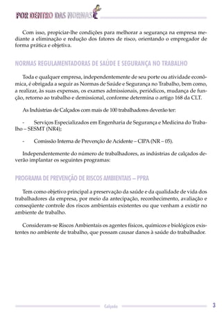 POR DENTRO DAS NORMAS
3Calçado
Com isso, propiciar-lhe condições para melhorar a segurança na empresa me-
diante a eliminação e redução dos fatores de risco, orientando o empregador de
forma prática e objetiva.
NORMAS REGULAMENTADORAS DE SAÚDE E SEGURANÇA NO TRABALHO
Toda e qualquer empresa, independentemente de seu porte ou atividade econô-
mica, é obrigada a seguir as Normas de Saúde e Segurança no Trabalho, bem como,
a realizar, às suas expensas, os exames admissionais, periódicos, mudança de fun-
ção, retorno ao trabalho e demissional, conforme determina o artigo 168 da CLT.
As Indústrias de Calçados com mais de 100 trabalhadores deverão ter:
- Serviços Especializados em Engenharia de Segurança e Medicina do Traba-
lho – SESMT (NR4);
- Comissão Interna de Prevenção de Acidente – CIPA (NR – 05).
Independentemente do número de trabalhadores, as indústrias de calçados de-
verão implantar os seguintes programas:
PROGRAMA DE PREVENÇÃO DE RISCOS AMBIENTAIS – PPRA
Tem como objetivo principal a preservação da saúde e da qualidade de vida dos
trabalhadores da empresa, por meio da antecipação, reconhecimento, avaliação e
conseqüente controle dos riscos ambientais existentes ou que venham a existir no
ambiente de trabalho.
Consideram-se Riscos Ambientais os agentes físicos, químicos e biológicos exis-
tentes no ambiente de trabalho, que possam causar danos à saúde do trabalhador.
 