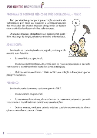 POR DENTRO DAS NORMAS
4 Calçado
PROGRAMA DE CONTROLE MÉDICO DE SAÚDE OCUPACIONAL – PCMSO
Tem por objetivo principal a preservação da saúde do
trabalhador, por meio da execução e acompanhamento
dos resultados dos exames médicos obrigatórios de acordo
com as atividades desenvolvidas pela empresa.
Os exames médicos obrigatórios são: admissional, perió-
dico, mudança de função, retorno ao trabalho e demissional.
ADMISSIONAL:
Realizado na contratação do empregado, antes que ele
assuma suas funções.
- Exame clínico ocupacional;
- Exames complementares, de acordo com os riscos ocupacionais a que esti-
ver exposto o trabalhador nos exercícios de suas funções;
- Outros exames, conforme critério médico, em relação a doenças ocupacio-
nais pré-existentes.
PERIÓDICO:
Realizado periodicamente, conforme prevê a NR 7.
- Exame clínico ocupacional;
- Exames complementares, de acordo com os riscos ocupacionais a que esti-
ver exposto o trabalhador no exercício de suas funções;
- Outros exames, conforme critério médico, considerando eventuais altera-
ções encontradas no exame clínico:
33
 