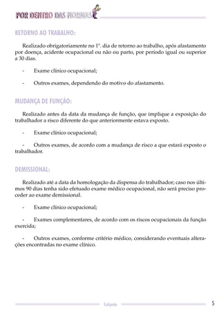 POR DENTRO DAS NORMAS
5Calçado
RETORNO AO TRABALHO:
Realizado obrigatoriamente no 1º. dia de retorno ao trabalho, após afastamento
por doença, acidente ocupacional ou não ou parto, por período igual ou superior
a 30 dias.
- Exame clínico ocupacional;
- Outros exames, dependendo do motivo do afastamento.
MUDANÇA DE FUNÇÃO:
Realizado antes da data da mudança de função, que implique a exposição do
trabalhador a risco diferente do que anteriormente estava exposto.
- Exame clínico ocupacional;
- Outros exames, de acordo com a mudança de risco a que estará exposto o
trabalhador.
DEMISSIONAL:
Realizado até a data da homologação da dispensa do trabalhador; caso nos últi-
mos 90 dias tenha sido efetuado exame médico ocupacional, não será preciso pro-
ceder ao exame demissional.
- Exame clínico ocupacional;
- Exames complementares, de acordo com os riscos ocupacionais da função
exercida;
- Outros exames, conforme critério médico, considerando eventuais altera-
ções encontradas no exame clínico.
 