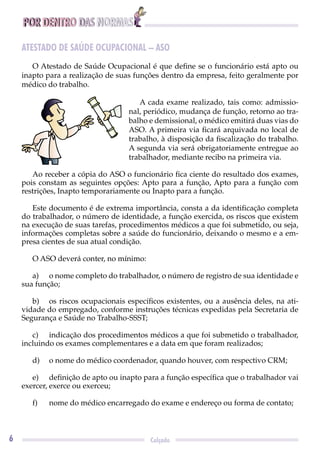 POR DENTRO DAS NORMAS
6 Calçado
ATESTADO DE SAÚDE OCUPACIONAL – ASO
O Atestado de Saúde Ocupacional é que deﬁne se o funcionário está apto ou
inapto para a realização de suas funções dentro da empresa, feito geralmente por
médico do trabalho.
A cada exame realizado, tais como: admissio-
nal, periódico, mudança de função, retorno ao tra-
balho e demissional, o médico emitirá duas vias do
ASO. A primeira via ﬁcará arquivada no local de
trabalho, à disposição da ﬁscalização do trabalho.
A segunda via será obrigatoriamente entregue ao
trabalhador, mediante recibo na primeira via.
Ao receber a cópia do ASO o funcionário ﬁca ciente do resultado dos exames,
pois constam as seguintes opções: Apto para a função, Apto para a função com
restrições, Inapto temporariamente ou Inapto para a função.
Este documento é de extrema importância, consta a da identiﬁcação completa
do trabalhador, o número de identidade, a função exercida, os riscos que existem
na execução de suas tarefas, procedimentos médicos a que foi submetido, ou seja,
informações completas sobre a saúde do funcionário, deixando o mesmo e a em-
presa cientes de sua atual condição.
O ASO deverá conter, no mínimo:
a) o nome completo do trabalhador, o número de registro de sua identidade e
sua função;
b) os riscos ocupacionais especíﬁcos existentes, ou a ausência deles, na ati-
vidade do empregado, conforme instruções técnicas expedidas pela Secretaria de
Segurança e Saúde no Trabalho-SSST;
c) indicação dos procedimentos médicos a que foi submetido o trabalhador,
incluindo os exames complementares e a data em que foram realizados;
d) o nome do médico coordenador, quando houver, com respectivo CRM;
e) deﬁnição de apto ou inapto para a função especíﬁca que o trabalhador vai
exercer, exerce ou exerceu;
f) nome do médico encarregado do exame e endereço ou forma de contato;
 