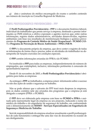 POR DENTRO DAS NORMAS
7Calçado
g) data e assinatura do médico encarregado do exame e carimbo contendo
seu número de inscrição no Conselho Regional de Medicina.
PERFIL PROFISSIOGRÁFICO PREVIDENCIÁRIO - PPP
O Perﬁl Proﬁssiográﬁco Previdenciário - PPP é o documento histórico-laboral,
individual do trabalhador que presta serviço à empresa, destinado a prestar infor-
mações ao INSS relativas a efetiva exposição a agentes nocivos que, entre outras
informações, registra dados administrativos, atividades desenvolvidas, registros
ambientais com base nos resultados de monitorização biológica e química prove-
nientes do Programa de Controle Médico de Saúde Ocupacional – PCMSO (NR-
7) e Programa de Prevenção de Riscos Ambientais – PPRA (NR-9).
O PPP é o documento próprio da empresa, que deve conter o registro de todas
as informações de forma clara e precisa, sobre as atividades do trabalhador no de-
sempenho de funções exercidas em condições especiais.
O PPP contém informações oriundas do PPRA e do PCMSO.
Foi instituído o PPP para todas as empresas, independentemente do número de
empregados, que contemplará, inclusive, informações pertinentes à concessão de
aposentadoria especial.
Desde 01 de novembro de 2003, o Perﬁl Proﬁssiográﬁco Previdenciário é obri-
gatório para todas as empresas.
Ao entregar o PPP ao trabalhador, a empresa estará informando sobre o sucesso
ou não das ações de saúde e segurança no trabalho.
Não se pode aﬁrmar que o advento do PPP trará mais despesas às empresas,
pois os dados contidos nele são oriundos dos programas que a empresa já está
obrigada a cumprir (PPRA e PCMSO).
O PPP deve ser elaborado pela empresa com base no PCMSO e PPRA e assi-
nado pelo representante legal da empresa ou seu preposto, indicando o nome do
médico do trabalho e do engenheiro de segurança do trabalho, em conformidade
com o dimensionamento do SESMT - Serviços Especializados em Engenharia de
Segurança e Medicina do Trabalho.
Será de responsabilidade da empresa atualizar anualmente o perﬁl proﬁssiográ-
ﬁco de cada funcionário e entregar-lhe uma das vias do documento na ocasião de
seu desligamento.
 