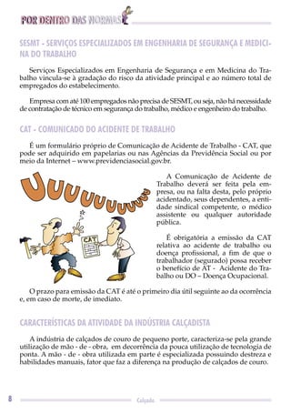 POR DENTRO DAS NORMAS
8 Calçado
SESMT - SERVIÇOS ESPECIALIZADOS EM ENGENHARIA DE SEGURANÇA E MEDICI-
NA DO TRABALHO
Serviços Especializados em Engenharia de Segurança e em Medicina do Tra-
balho vincula-se à gradação do risco da atividade principal e ao número total de
empregados do estabelecimento.
Empresa com até 100 empregados não precisa de SESMT, ou seja, não há necessidade
de contratação de técnico em segurança do trabalho, médico e engenheiro do trabalho.
CAT - COMUNICADO DO ACIDENTE DE TRABALHO
É um formulário próprio de Comunicação de Acidente de Trabalho - CAT, que
pode ser adquirido em papelarias ou nas Agências da Previdência Social ou por
meio da Internet – www.previdenciasocial.gov.br.
A Comunicação de Acidente de
Trabalho deverá ser feita pela em-
presa, ou na falta desta, pelo próprio
acidentado, seus dependentes, a enti-
dade sindical competente, o médico
assistente ou qualquer autoridade
pública.
É obrigatória a emissão da CAT
relativa ao acidente de trabalho ou
doença proﬁssional, a ﬁm de que o
trabalhador (segurado) possa receber
o benefício de AT - Acidente do Tra-
balho ou DO – Doença Ocupacional.
O prazo para emissão da CAT é até o primeiro dia útil seguinte ao da ocorrência
e, em caso de morte, de imediato.
CARACTERÍSTICAS DA ATIVIDADE DA INDÚSTRIA CALÇADISTA
A indústria de calçados de couro de pequeno porte, caracteriza-se pela grande
utilização de mão - de - obra, em decorrência da pouca utilização de tecnologia de
ponta. A mão - de - obra utilizada em parte é especializada possuindo destreza e
habilidades manuais, fator que faz a diferença na produção de calçados de couro.
UUUUUUUUU
UU
 
