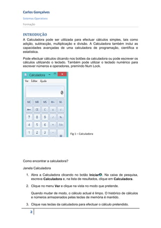 Carlos Gonçalves
Sistemas Operativos
Formação
2
INTRODUÇÃO
A Calculadora pode ser utilizada para efectuar cálculos simples, tais como
adição, subtracção, multiplicação e divisão. A Calculadora também inclui as
capacidades avançadas de uma calculadora de programação, científica e
estatística.
Pode efectuar cálculos clicando nos botões da calculadora ou pode escrever os
cálculos utilizando o teclado. Também pode utilizar o teclado numérico para
escrever números e operadores, premindo Num Lock.
Fig 1 – Calculadora
Como encontrar a calculadora?
Janela Calculadora
1. Abra a Calculadora clicando no botão Iniciar . Na caixa de pesquisa,
escreva Calculadora e, na lista de resultados, clique em Calculadora.
2. Clique no menu Ver e clique na vista no modo que pretende.
Quando mudar de modo, o cálculo actual é limpo. O histórico de cálculos
e números armazenados pelas teclas de memória é mantido.
3. Clique nas teclas da calculadora para efectuar o cálculo pretendido.
 