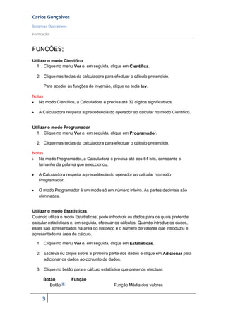 Carlos Gonçalves
Sistemas Operativos
Formação
3
FUNÇÕES;
Utilizar o modo Científico
1. Clique no menu Ver e, em seguida, clique em Científica.
2. Clique nas teclas da calculadora para efectuar o cálculo pretendido.
Para aceder às funções de inversão, clique na tecla Inv.
Notas
 No modo Científico, a Calculadora é precisa até 32 dígitos significativos.
 A Calculadora respeita a precedência do operador ao calcular no modo Científico.
Utilizar o modo Programador
1. Clique no menu Ver e, em seguida, clique em Programador.
2. Clique nas teclas da calculadora para efectuar o cálculo pretendido.
Notas
 No modo Programador, a Calculadora é precisa até aos 64 bits, consoante o
tamanho da palavra que seleccionou.
 A Calculadora respeita a precedência do operador ao calcular no modo
Programador.
 O modo Programador é um modo só em número inteiro. As partes decimais são
eliminadas.
Utilizar o modo Estatísticas
Quando utiliza o modo Estatísticas, pode introduzir os dados para os quais pretende
calcular estatísticas e, em seguida, efectuar os cálculos. Quando introduz os dados,
estes são apresentados na área do histórico e o número de valores que introduziu é
apresentado na área de cálculo.
1. Clique no menu Ver e, em seguida, clique em Estatísticas.
2. Escreva ou clique sobre a primeira parte dos dados e clique em Adicionar para
adicionar os dados ao conjunto de dados.
3. Clique no botão para o cálculo estatístico que pretende efectuar:
Botão Função
Botão Função Média dos valores
 
