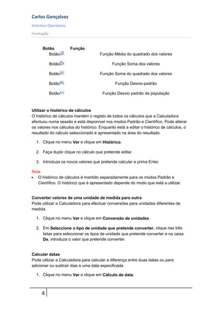 Carlos Gonçalves
Sistemas Operativos
Formação
4
Botão Função
Botão Função Média do quadrado dos valores
Botão Função Soma dos valores
Botão Função Soma do quadrado dos valores
Botão Função Desvio-padrão
Botão Função Desvio padrão da população
Utilizar o histórico de cálculos
O histórico de cálculos mantém o registo de todos os cálculos que a Calculadora
efectuou numa sessão e está disponível nos modos Padrão e Científico. Pode alterar
os valores nos cálculos do histórico. Enquanto está a editar o histórico de cálculos, o
resultado do cálculo seleccionado é apresentado na área do resultado.
1. Clique no menu Ver e clique em Histórico.
2. Faça duplo clique no cálculo que pretende editar.
3. Introduza os novos valores que pretende calcular e prima Enter.
Nota
 O histórico de cálculos é mantido separadamente para os modos Padrão e
Científico. O histórico que é apresentado depende do modo que está a utilizar.
Converter valores de uma unidade de medida para outra
Pode utilizar a Calculadora para efectuar conversões para unidades diferentes de
medida.
1. Clique no menu Ver e clique em Conversão de unidades.
2. Em Seleccione o tipo de unidade que pretende converter, clique nas três
listas para seleccionar os tipos de unidade que pretende converter e na caixa
De, introduza o valor que pretende converter.
Calcular datas
Pode utilizar a Calculadora para calcular a diferença entre duas datas ou para
adicionar ou subtrair dias a uma data especificada.
1. Clique no menu Ver e clique em Cálculo de data.
 