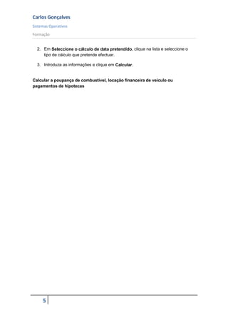 Carlos Gonçalves
Sistemas Operativos
Formação
5
2. Em Seleccione o cálculo de data pretendido, clique na lista e seleccione o
tipo de cálculo que pretende efectuar.
3. Introduza as informações e clique em Calcular.
Calcular a poupança de combustível, locação financeira de veículo ou
pagamentos de hipotecas
 