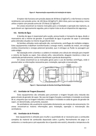 11
Figura 4 - Representação esquemática da Instalação do Injetor
O injetor não funciona com pressão abaixo de 30 libras (2 kgf/cm²), e não fornece o mesmo
rendimento com pressão acima de 145 libras (10 kgf/cm²). Além disso, para sua segurança, nunca
utilize o injetor com pressão acima de 175 libras (12 kgf/cm²).
Em anexo encontram-se maiores instruções para a instalação e operação dos injetores, as
quais devem ser rigorosamente seguidas, pois o injetor trata-se de um dispositivo de segurança.
4.6. Bomba de Água
A bomba de água é responsável pela sucção, pressurização e transporte da água, desde o
reservatório até o interior do gerador. A quantidade de água no gerador de vapor é controlada
pelos eletrodos situados no interior da garrafa de nível.
As bombas utilizadas nesta aplicação são, normalmente, centrífugas de múltiplos estágios.
Estes equipamentos trabalham transformando a energia motriz, recebida do motor, em energia
cinética (movimento) e energia potencial (pressão), que é entregue ao fluído na passagem por
cada estágio.
Na tubulação entre a bomba e a caldeira é instalada uma válvula de retenção para impedir
o retorno de líquido ou vapor. Esta válvula sofre, naturalmente, desgaste mecânico e deve ser
substituída periodicamente, conforme identificado a perda de desempenho.
Em anexo encontram-se as instruções gerais para o uso de bombas centrífugas, onde é
possível obter as informações necessárias para: instalação, operação e manutenção.
Figura 5 - Representação de Bomba Centrífuga Multiestágios
4.7. Ventilador de Tiragem (Exaustor)
Estes equipamentos são utilizados para promover a tiragem forçada e/ou induzida dos
gases através do gerador de vapor. No caso da tiragem forçada o ventilador é instalado na entrada
de ar, enquanto que na tiragem induzida o ventilador é instalado na saída de gases do gerador de
vapor, e é denominado, comumente, exaustor.
Os ventiladores são usualmente conectados diretamente aos motores de acionamento. Em
anexo encontram-se maiores informações para instalação, operação e manutenção dos
ventiladores.
4.8. Ventilador de Ar Primário
Este equipamento é utilizado para insuflar a quantidade de ar necessária para a combustão
completa do material de combustão depositado sobre a grelha. Normalmente ele pega o ar
ambiente e o manda para o pré-aquecedor de ar (quando este existir), elevando a temperatura do
 