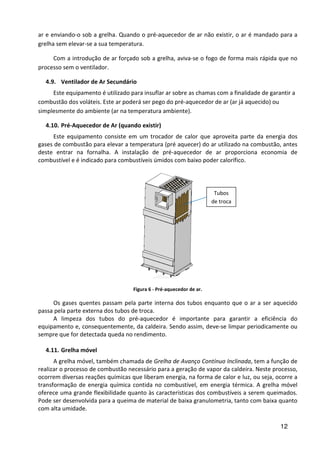 12
ar e enviando-o sob a grelha. Quando o pré-aquecedor de ar não existir, o ar é mandado para a
grelha sem elevar-se a sua temperatura.
Com a introdução de ar forçado sob a grelha, aviva-se o fogo de forma mais rápida que no
processo sem o ventilador.
4.9. Ventilador de Ar Secundário
Este equipamento é utilizado para insuflar ar sobre as chamas com a finalidade de garantir a
combustão dos voláteis. Este ar poderá ser pego do pré-aquecedor de ar (ar já aquecido) ou
simplesmente do ambiente (ar na temperatura ambiente).
4.10. Pré-Aquecedor de Ar (quando existir)
Este equipamento consiste em um trocador de calor que aproveita parte da energia dos
gases de combustão para elevar a temperatura (pré aquecer) do ar utilizado na combustão, antes
deste entrar na fornalha. A instalação de pré-aquecedor de ar proporciona economia de
combustível e é indicado para combustíveis úmidos com baixo poder calorífico.
Figura 6 - Pré-aquecedor de ar.
Os gases quentes passam pela parte interna dos tubos enquanto que o ar a ser aquecido
passa pela parte externa dos tubos de troca.
A limpeza dos tubos do pré-aquecedor é importante para garantir a eficiência do
equipamento e, consequentemente, da caldeira. Sendo assim, deve-se limpar periodicamente ou
sempre que for detectada queda no rendimento.
4.11. Grelha móvel
A grelha móvel, também chamada de Grelha de Avanço Contínuo Inclinada, tem a função de
realizar o processo de combustão necessário para a geração de vapor da caldeira. Neste processo,
ocorrem diversas reações químicas que liberam energia, na forma de calor e luz, ou seja, ocorre a
transformação de energia química contida no combustível, em energia térmica. A grelha móvel
oferece uma grande flexibilidade quanto às características dos combustíveis a serem queimados.
Pode ser desenvolvida para a queima de material de baixa granulometria, tanto com baixa quanto
com alta umidade.
Tubos
de troca
 