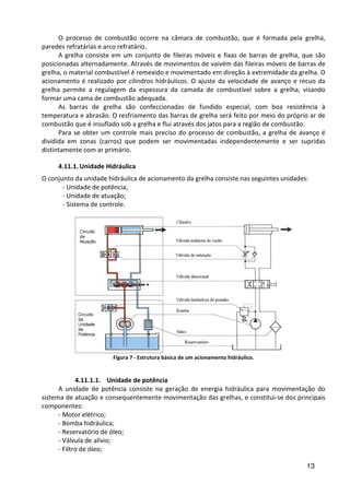 13
O processo de combustão ocorre na câmara de combustão, que é formada pela grelha,
paredes refratárias e arco refratário.
A grelha consiste em um conjunto de fileiras móveis e fixas de barras de grelha, que são
posicionadas alternadamente. Através de movimentos de vaivém das fileiras móveis de barras de
grelha, o material combustível é remexido e movimentado em direção à extremidade da grelha. O
acionamento é realizado por cilindros hidráulicos. O ajuste da velocidade de avanço e recuo da
grelha permite a regulagem da espessura da camada de combustível sobre a grelha, visando
formar uma cama de combustão adequada.
As barras de grelha são confeccionadas de fundido especial, com boa resistência à
temperatura e abrasão. O resfriamento das barras de grelha será feito por meio do próprio ar de
combustão que é insuflado sob a grelha e flui através dos jatos para a região de combustão.
Para se obter um controle mais preciso do processo de combustão, a grelha de avanço é
dividida em zonas (carros) que podem ser movimentadas independentemente e ser supridas
distintamente com ar primário.
4.11.1. Unidade Hidráulica
O conjunto da unidade hidráulica de acionamento da grelha consiste nas seguintes unidades:
- Unidade de potência;
- Unidade de atuação;
- Sistema de controle.
Figura 7 - Estrutura básica de um acionamento hidráulico.
4.11.1.1. Unidade de potência
A unidade de potência consiste na geração de energia hidráulica para movimentação do
sistema de atuação e consequentemente movimentação das grelhas, e constitui-se dos principais
componentes:
- Motor elétrico;
- Bomba hidráulica;
- Reservatório de óleo;
- Válvula de alívio;
- Filtro de óleo;
 