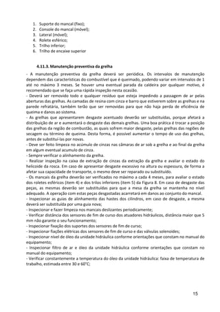 15
1. Suporte do mancal (fixo);
2. Console do mancal (móvel);
3. Lateral (móvel);
4. Rolete esférico;
5. Trilho inferior;
6. Trilho de encaixe superior
4.11.3. Manutenção preventiva da grelha
- A manutenção preventiva da grelha deverá ser periódica. Os intervalos de manutenção
dependem das características do combustível que é queimado, podendo variar em intervalos de 1
até no máximo 3 meses. Se houver uma eventual parada da caldeira por qualquer motivo, é
recomendado que se faça uma rápida inspeção nesta ocasião.
- Deverá ser removido todo e qualquer resíduo que esteja impedindo a passagem de ar pelas
aberturas das grelhas. As camadas de resina com cinza e barro que estiverem sobre as grelhas e na
parede refratária, também terão que ser removidas para que não haja perda de eficiência de
queima e danos ao sistema.
- As grelhas que apresentarem desgaste acentuado deverão ser substituídas, porque afetará a
distribuição de ar e aumentará o desgaste das demais grelhas. Uma boa prática é trocar a posição
das grelhas da região de combustão, as quais sofrem maior desgaste, pelas grelhas das regiões de
secagem ou término de queima. Desta forma, é possível aumentar o tempo de uso das grelhas,
antes de substituí-las por novas.
- Deve ser feito limpeza no acúmulo de cinzas nas câmaras de ar sob a grelha e ao final da grelha
em algum eventual acumulo de cinza.
- Sempre verificar o alinhamento da grelha.
- Realizar inspeção na caixa de extração de cinzas da extração da grelha e avaliar o estado do
helicoide da rosca. Em caso de apresentar desgaste excessivo na altura ou espessura, de forma a
afetar sua capacidade de transporte, o mesmo deve ser reparado ou substituído.
- Os mancais da grelha deverão ser verificados no máximo a cada 4 meses, para avaliar o estado
dos roletes esféricos (item 4) e dos trilos inferiores (item 5) da Figura 8. Em caso de desgaste das
peças, as mesmas deverão ser substituídas para que a mesa da grelha se mantenha no nível
adequado. A operação com estas peças desgastadas acarretará em danos ao conjunto do mancal.
- Inspecionar as guias de alinhamento das hastes dos cilindros, em caso de desgaste, a mesma
deverá ser substituída por uma guia nova;
- Inspecionar e fazer limpeza nos mancais deslizantes periodicamente;
- Verificar distância dos sensores de fim de curso dos atuadores hidráulicos, distância maior que 5
mm não garante o seu funcionamento;
- Inspecionar fixação dos suportes dos sensores de fim de curso;
- Inspecionar fiações elétricas dos sensores de fim de curso e das válvulas solenoides;
- Inspecionar nível de óleo da unidade hidráulica conforme orientações que constam no manual do
equipamento;
- Inspecionar filtro de ar e óleo da unidade hidráulica conforme orientações que constam no
manual do equipamento;
- Verificar constantemente a temperatura do óleo da unidade hidráulica: faixa de temperatura de
trabalho, estimada entre 30 e 60°C;
 