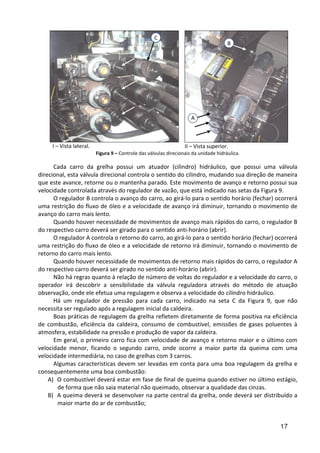 17
I – Vista lateral. II – Vista superior.
Figura 9 – Controle das válvulas direcionais da unidade hidráulica.
Cada carro da grelha possui um atuador (cilindro) hidráulico, que possui uma válvula
direcional, esta válvula direcional controla o sentido do cilindro, mudando sua direção de maneira
que este avance, retorne ou o mantenha parado. Este movimento de avanço e retorno possui sua
velocidade controlada através do regulador de vazão, que está indicado nas setas da Figura 9.
O regulador B controla o avanço do carro, ao girá-lo para o sentido horário (fechar) ocorrerá
uma restrição do fluxo de óleo e a velocidade de avanço irá diminuir, tornando o movimento de
avanço do carro mais lento.
Quando houver necessidade de movimentos de avanço mais rápidos do carro, o regulador B
do respectivo carro deverá ser girado para o sentido anti-horário (abrir).
O regulador A controla o retorno do carro, ao girá-lo para o sentido horário (fechar) ocorrerá
uma restrição do fluxo de óleo e a velocidade de retorno irá diminuir, tornando o movimento de
retorno do carro mais lento.
Quando houver necessidade de movimentos de retorno mais rápidos do carro, o regulador A
do respectivo carro deverá ser girado no sentido anti-horário (abrir).
Não há regras quanto à relação de número de voltas do regulador e a velocidade do carro, o
operador irá descobrir a sensibilidade da válvula reguladora através do método de atuação
observação, onde ele efetua uma regulagem e observa a velocidade do cilindro hidráulico.
Há um regulador de pressão para cada carro, indicado na seta C da Figura 9, que não
necessita ser regulado após a regulagem inicial da caldeira.
Boas práticas de regulagem da grelha refletem diretamente de forma positiva na eficiência
de combustão, eficiência da caldeira, consumo de combustível, emissões de gases poluentes à
atmosfera, estabilidade na pressão e produção de vapor da caldeira.
Em geral, o primeiro carro fica com velocidade de avanço e retorno maior e o último com
velocidade menor, ficando o segundo carro, onde ocorre a maior parte da queima com uma
velocidade intermediária, no caso de grelhas com 3 carros.
Algumas características devem ser levadas em conta para uma boa regulagem da grelha e
consequentemente uma boa combustão:
A) O combustível deverá estar em fase de final de queima quando estiver no último estágio,
de forma que não saia material não queimado, observar a qualidade das cinzas.
B) A queima deverá se desenvolver na parte central da grelha, onde deverá ser distribuído a
maior marte do ar de combustão;
A
B
C
 