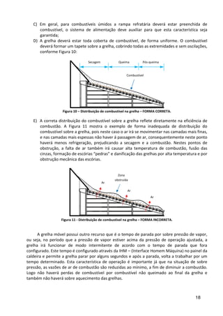 18
C) Em geral, para combustíveis úmidos a rampa refratária deverá estar preenchida de
combustível, o sistema de alimentação deve auxiliar para que esta característica seja
garantida;
D) A grelha deverá estar toda coberta de combustível, de forma uniforme. O combustível
deverá formar um tapete sobre a grelha, cobrindo todas as extremidades e sem oscilações,
conforme Figura 10:
Figura 10 – Distribuição de combustível na grelha – FORMA CORRETA.
E) A correta distribuição do combustível sobre a grelha reflete diretamente na eficiência de
combustão. A Figura 11 mostra o exemplo de forma inadequada de distribuição do
combustível sobre a grelha, pois neste caso o ar irá se movimentar nas camadas mais finas,
e nas camadas mais espessas não haver á passagem de ar, consequentemente neste ponto
haverá menos refrigeração, prejudicando a secagem e a combustão. Nestes pontos de
obstrução, a falta de ar também irá causar alta temperatura de combustão, fusão das
cinzas, formação de escórias “pedras” e danificação das grelhas por alta temperatura e por
obstrução mecânica das escórias.
Figura 11 - Distribuição de combustível na grelha – FORMA INCORRETA.
A grelha móvel possui outro recurso que é o tempo de parada por sobre pressão de vapor,
ou seja, no período que a pressão de vapor estiver acima da pressão de operação ajustada, a
grelha irá funcionar de modo intermitente de acordo com o tempo de parada que fora
configurado. Este tempo é configurado através da IHM – (Interface Homem Máquina) no painel da
caldeira e permite a grelha parar por alguns segundos e após a parada, volta a trabalhar por um
tempo determinado. Esta característica de operação é importante já que na situação de sobre
pressão, as vazões de ar de combustão são reduzidas ao mínimo, a fim de diminuir a combustão.
Logo não haverá perdas de combustível por combustível não queimado ao final da grelha e
também não haverá sobre aquecimento das grelhas.
Combustível
Zona
obstruída
Ar
Ar
Ar
Secagem Queima Pós-queima
 
