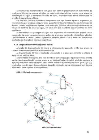 22
A instalação do economizador é vantajosa, pois além de proporcionar um aumentando do
rendimento térmico da unidade geradora de vapor, minimiza o choque térmico entre a água de
alimentação e a água já existente no balão de vapor, proporcionando melhor estabilidade na
pressão de operação da caldeira.
Em operação contínua da caldeira, é importante que haja fluxo de água nas serpentinas do
economizador, por isto deve assegurar-se de que pelo menos uma motobomba de alimentação de
água da caldeira esteja sempre ligada e recalcando água. Verificar o funcionamento adequado da
válvula de controle de vazão de água, em casos em que a caldeira possuir controle de nível
modulante.
A intermitência na passagem de água nas serpentinas do economizador poderá causar
evaporação da água, consequentemente golpes de ariete que danificarão tubulações e válvulas.
Ocasionalmente a caldeira poderá apresentar defeitos devido a altas taxas de temperatura
localizadas de absorção de calor nas serpentinas.
4.14. Desgaseificador térmico (quando existir)
A função do desgaseificador térmico é a eliminação dos gases (O2 e CO2) que atuam na
caldeira e demais equipamentos de forma corrosiva.
A desgaseificação térmica é realizada sob pressão e a água que alimenta a caldeira é
aquecida por meio de vapor.
A solubilidade do oxigênio (O2) e do dióxido de carbono (CO2) na água depende da pressão
parcial. Na desgaseificação térmica a água a ser desgaseificada é levada à ebulição mediante a
injeção / mistura de vapor aquecido. Desta forma, abaixa-se a pressão parcial dos gases O2 e CO2
tendendo a zero. Os gases desprendidos da água são eliminados para a atmosfera através de uma
abertura na parte superior do equipamento.
4.14.1. Principais componentes
Figura 14 – Desgaseificador.
3
10
11
2
4
9
8
6
12
13
1
7
A
B
C
 