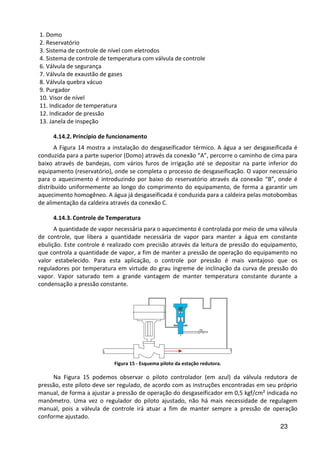23
1. Domo
2. Reservatório
3. Sistema de controle de nível com eletrodos
4. Sistema de controle de temperatura com válvula de controle
6. Válvula de segurança
7. Válvula de exaustão de gases
8. Válvula quebra vácuo
9. Purgador
10. Visor de nível
11. Indicador de temperatura
12. Indicador de pressão
13. Janela de inspeção
4.14.2. Princípio de funcionamento
A Figura 14 mostra a instalação do desgaseificador térmico. A água a ser desgaseificada é
conduzida para a parte superior (Domo) através da conexão “A”, percorre o caminho de cima para
baixo através de bandejas, com vários furos de irrigação até se depositar na parte inferior do
equipamento (reservatório), onde se completa o processo de desgaseificação. O vapor necessário
para o aquecimento é introduzindo por baixo do reservatório através da conexão “B”, onde é
distribuído uniformemente ao longo do comprimento do equipamento, de forma a garantir um
aquecimento homogêneo. A água já desgaseificada é conduzida para a caldeira pelas motobombas
de alimentação da caldeira através da conexão C.
4.14.3. Controle de Temperatura
A quantidade de vapor necessária para o aquecimento é controlada por meio de uma válvula
de controle, que libera a quantidade necessária de vapor para manter a água em constante
ebulição. Este controle é realizado com precisão através da leitura de pressão do equipamento,
que controla a quantidade de vapor, a fim de manter a pressão de operação do equipamento no
valor estabelecido. Para esta aplicação, o controle por pressão é mais vantajoso que os
reguladores por temperatura em virtude do grau íngreme de inclinação da curva de pressão do
vapor. Vapor saturado tem a grande vantagem de manter temperatura constante durante a
condensação a pressão constante.
Figura 15 - Esquema piloto da estação redutora.
Na Figura 15 podemos observar o piloto controlador (em azul) da válvula redutora de
pressão, este piloto deve ser regulado, de acordo com as instruções encontradas em seu próprio
manual, de forma a ajustar a pressão de operação do desgaseificador em 0,5 kgf/cm² indicada no
manômetro. Uma vez o regulador do piloto ajustado, não há mais necessidade de regulagem
manual, pois a válvula de controle irá atuar a fim de manter sempre a pressão de operação
conforme ajustado.
 