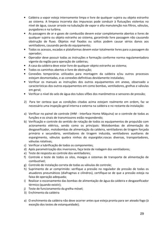 29
• Caldeira a vapor esteja internamente limpa e livre de qualquer sujeira ou objeto estranho
ao sistema. A limpeza incorreta das impurezas pode conduzir à flutuações violentas no
nível de água, causar arraste na tubulação de vapor e alta manutenção nos filtros, válvulas,
purgadores e na turbina.
• As passagens de ar e gases de combustão devem estar completamente abertos e livres de
qualquer sujeira ou objeto estranho ao sistema, garantindo livre passagem não causando
obstrução de fluxo. Objetos mal fixados ou soltos podem causar sérios danos aos
ventiladores, causando perda do equipamento;
• Todos os acessos, escadas e plataformas devem estar totalmente livres para a passagem do
operador;
• Operador deve possuir todas as instruções e formação conforme norma regulamentadora
vigente da região para operação de caldeiras;
• A casa da caldeira deve estar livre de qualquer objeto estranho ao sistema;
• Todos os caminhos abertos e livre de obstrução;
• Conexões temporárias utilizados para montagem da caldeira e/ou outros processos
estejam desmontadas, e as conexões definitivas devidamente instaladas;
• Verificar os manuais as instruções dos outros equipamentos em anexo, observado a
características dos outros equipamentos em como bombas, ventiladores, grelhas e válvulas
em geral;
• Verificar o nível do selo de água dos tubos sifões dos manômetros e sensores de pressão;
2) Para ter certeza que as condições citadas acima estejam realmente em ordem, faz se
necessário uma inspeção geral interna e externa na caldeira e no restante da instalação:
a) Verificar no painel de controle (IHM - Interface Home Máquina) se o controle de todas as
funções e os sinais de transmissores estão respondendo;
b) Verificação e controle do sentido de rotação de todos os equipamentos de propulsão com
acionamento elétrico, sendo como os principais: Motobombas de alimentação do
desgaseificador, motobombas de alimentação da caldeira, ventiladores de tiragem forçada
primário e secundário, ventiladores de tiragem induzida, ventiladores auxiliares de
espargimento, válvulas quebra ninhos do espargidor,roscas diversas, transportadores,
válvulas rotativas;
c) Verificar a lubrificação de todos os componentes;
d) Após parametrização dos inversores, faça teste de rodagem dos ventiladores;
e) Teste de resposta ao controle dos ventiladores;
f) Controle e teste de todos os silos, moegas e sistemas de transporte de alimentação de
combustível;
g) Controle de instalação correta de todas as válvulas de controle;
h) Suprimento de ar comprimido: verifique a pressão no regulador de pressão de todas os
atuadores pneumáticos (diafragmas e cilindros), certifique-se de que a pressão esteja na
faixa de operação adequada;
i) Realizar o escorvamento das bombas de alimentação de água da caldeira e desgaseificador
térmico (quando existir);
j) Teste de funcionamento da grelha móvel;
3) Enchimento da caldeira
a) O enchimento da caldeira não deve ocorrer antes que esteja pronta para ser ateado fogo (à
exceção dos testes de estanqueidade);
 