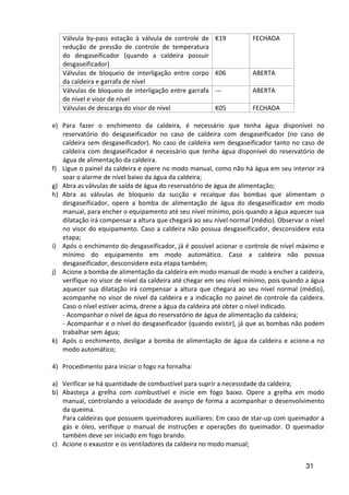 31
Válvula by-pass estação à válvula de controle de
redução de pressão de controle de temperatura
do desgaseificador (quando a caldeira possuir
desgaseificador)
K19 FECHADA
Válvulas de bloqueio de interligação entre corpo
da caldeira e garrafa de nível
K06 ABERTA
Válvulas de bloqueio de interligação entre garrafa
de nível e visor de nível
--- ABERTA
Válvulas de descarga do visor de nível K05 FECHADA
e) Para fazer o enchimento da caldeira, é necessário que tenha água disponível no
reservatório do desgaseificador no caso de caldeira com desgaseificador (no caso de
caldeira sem desgaseificador). No caso de caldeira sem desgaseificador tanto no caso de
caldeira com desgaseificador é necessário que tenha água disponível do reservatório de
água de alimentação da caldeira.
f) Ligue o painel da caldeira e opere no modo manual, como não há água em seu interior irá
soar o alarme de nível baixo da água da caldeira;
g) Abra as válvulas de saída de água do reservatório de água de alimentação;
h) Abra as válvulas de bloqueio da sucção e recalque das bombas que alimentam o
desgaseificador, opere a bomba de alimentação de água do desgaseificador em modo
manual, para encher o equipamento até seu nível mínimo, pois quando a água aquecer sua
dilatação irá compensar a altura que chegará ao seu nível normal (médio). Observar o nível
no visor do equipamento. Caso a caldeira não possua desgaseificador, desconsidere esta
etapa;
i) Após o enchimento do desgaseificador, já é possível acionar o controle de nível máximo e
mínimo do equipamento em modo automático. Caso a caldeira não possua
desgaseificador, desconsidere esta etapa também;
j) Acione a bomba de alimentação da caldeira em modo manual de modo a encher a caldeira,
verifique no visor de nível da caldeira até chegar em seu nível mínimo, pois quando a água
aquecer sua dilatação irá compensar a altura que chegará ao seu nível normal (médio),
acompanhe no visor de nível da caldeira e a indicação no painel de controle da caldeira.
Caso o nível estiver acima, drene a água da caldeira até obter o nível indicado.
- Acompanhar o nível de água do reservatório de água de alimentação da caldeira;
- Acompanhar e o nível do desgaseificador (quando existir), já que as bombas não podem
trabalhar sem água;
k) Após o enchimento, desligar a bomba de alimentação de água da caldeira e acione-a no
modo automático;
4) Procedimento para iniciar o fogo na fornalha:
a) Verificar se há quantidade de combustível para suprir a necessidade da caldeira;
b) Abasteça a grelha com combustível e inicie em fogo baixo. Opere a grelha em modo
manual, controlando a velocidade de avanço de forma a acompanhar o desenvolvimento
da queima.
Para caldeiras que possuem queimadores auxiliares: Em caso de star-up com queimador a
gás e óleo, verifique o manual de instruções e operações do queimador. O queimador
também deve ser iniciado em fogo brando.
c) Acione o exaustor e os ventiladores da caldeira no modo manual;
 